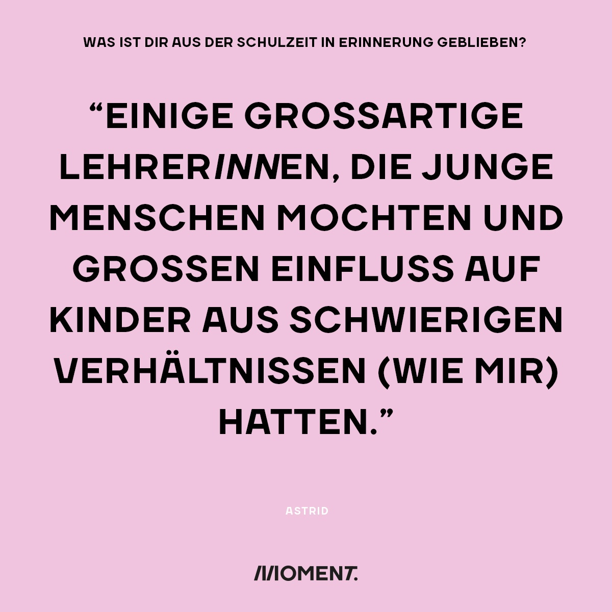 Was ist dir aus der Schulzeit in Erinnerung geblieben? "Einige Großartige LehrerInnen, die Junge Menschen mochten und großen Einfluss auf Kinder aus schwierigen Verhältnissen (wie mir) hatten."