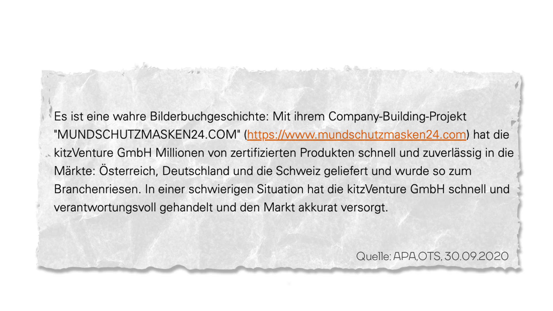 “Es ist eine wahre Bilderbuchgeschichte: Mit ihrem Company-Building-Projekt "MUNDSCHUTZMASKEN24.COM" hat die kitzVenture Millionen von zertifizierten Produkten schnell und zuverlässig in die Märkte:(sic) Österreich, Deutschland und die Schweiz geliefert und wurde so zum Branchenriesen. In einer schwierigen Situation hat die kitzVenture schnell und verantwortungsvoll gehandelt und den Markt akkurat versorgt.”