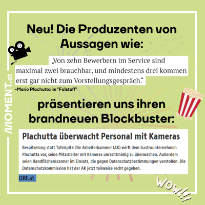 Textausschnitte von Artikeln vor grünem Hintergrund, mit kleinen Bildern von einer Kamera und Popcorn. "Neu! Die Produzenten von Aussagen wie: 'Von zehn Bewerbern im Service sind maximal zwei brauchbar, und mindestens drei kommen erst gar nicht zum Vorstellungsgespräch.' präsentieren uns ihren brandneuen Blockbuster: 'Plachutta überwacht Personal mit Kameras Bespitzelung statt Tafelspitz: Die Arbeiterkammer (AK) wirft dem Gastrounternehmen Plachutta vor, seine Mitarbeiter mit Kameras unrechtmäßig zu überwac