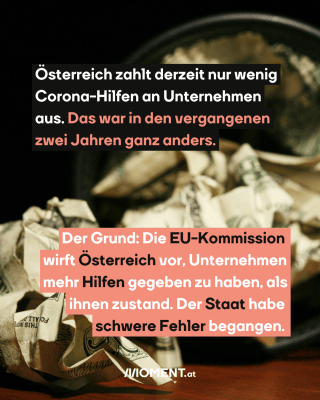 Geldscheine. Text: Österreich zahlt derzeit nur wenig   Corona-Hilfen an Unternehmen   aus. Das war in den vergangenen   zwei Jahren ganz anders.  Der Grund: Die EU-Kommission   wirft Österreich vor, Unternehmen   mehr Hilfen gegeben zu haben, als   ihnen zustand. Der Staat habe   schwere Fehler begangen.