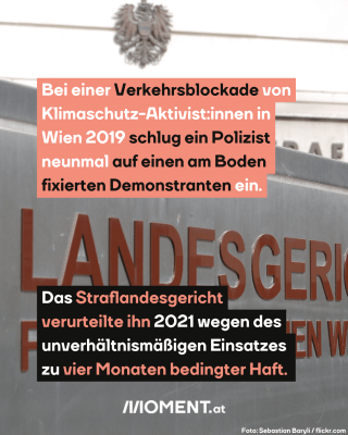 Landesgericht für Strafsachen Wien, dazu der Text: Bei einer Verkehrsblockade von Klimaschutz-Aktivist:innen in Wien 2019 schlug ein Polizist neunmal auf einen am Boden fixierten Demonstranten ein. Das Straflandesgericht verurteilte ihn 2021 wegen des unverhältnismäßigen Einsatzes zu vier Monaten bedingter Haft.