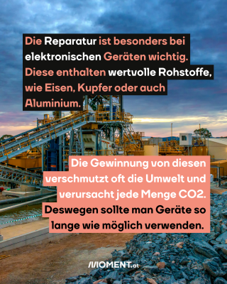 Abbau Rohstoff. Text: Die Reparatur ist besonders bei elektronischen Geräten wichtig. Diese enthalten wertvolle Rohstoffe, wie Eisen, Kupfer oder auch Aluminium. Die Gewinnung von diesen verschmutzt oft die Umwelt und verursacht jede Menge CO2. Deswegen sollte man Geräte so lange wie möglich verwenden.