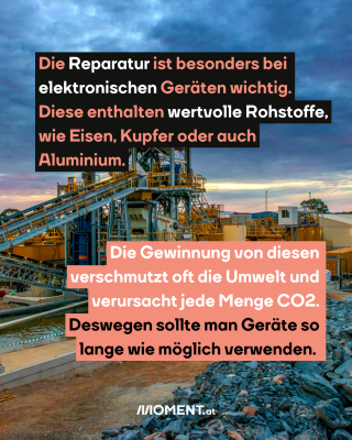 Abbau Rohstoff. Text:  Die Reparatur ist besonders bei   elektronischen Geräten wichtig.   Diese enthalten wertvolle Rohstoffe,   wie Eisen, Kupfer oder auch   Aluminium.  Die Gewinnung von diesen    verschmutzt oft die Umwelt und    verursacht jede Menge CO2.    Deswegen sollte man Geräte so    lange wie möglich verwenden.  