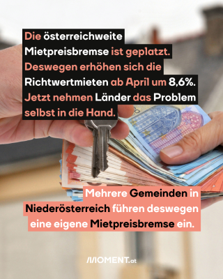 Bargeld mit Schlüssel. Text: Die österreichweite   Mietpreisbremse ist geplatzt.   Deswegen erhöhen sich die   Richtwertmieten ab April um 8,6%.   Jetzt nehmen Länder das Problem   selbst in die Hand.  Mehrere Gemeinden in   Niederösterreich führen deswegen   eine eigene Mietpreisbremse ein. 