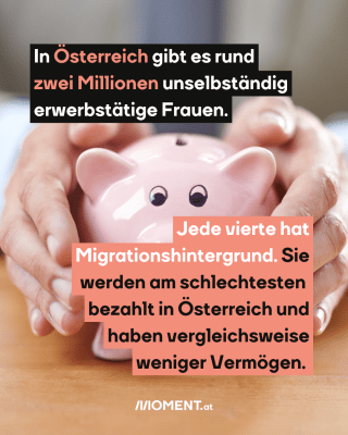 Sparschwein. Text: In Österreich gibt es rund   zwei Millionen unselbständig   erwerbstätige Frauen.  Jede vierte hat   Migrationshintergrund. Sie   werden am schlechtesten    bezahlt in Österreich und   haben vergleichsweise   weniger Vermögen.  