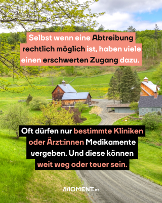 2. Selbst wenn eine Abtreibung rechtlich möglich ist, haben viele einen erschwerten Zugang dazu. Oft dürfen nur bestimmte Kliniken oder Ärzt:innen, die Medikamente vergeben. Und diese können weit weg oder teuer sein. Das Bild zeigt Häuser am Land.