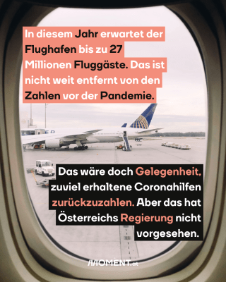 Flugzeug-Fenster. Text: In diesem Jahr erwartet der   Flughafen bis zu 27   Millionen Fluggäste. Das ist   nicht weit entfernt von den   Zahlen vor der Pandemie. Das wäre doch Gelegenheit,   zuviel erhaltene Coronahilfen   zurückzuzahlen. Aber das hat   Österreichs Regierung nicht   vorgesehen.  