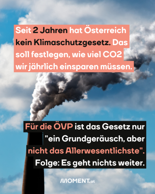 Rauchender Schornsteinschlot, dazu der Text: Seit 2 Jahren hat Österreich kein Klimaschutzgesetz. Das soll festlegen, wie viel CO2 jährlich eingespart werden muss. Für die ÖVP ist das Gesetz nur "ein Grundgeräusch, aber nicht das Allerwesentlichste". Folge: Es geht nichts weiter.