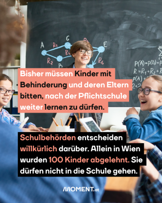 #3 Inklusive Schulklasse, dazu der Text: Bisher müssen Kinder mit Behinderung und deren Eltern bitten, nach der Pflichtschule weiter lernen zu dürfen. Schulbehörden entscheiden willkürlich darüber. Allein in Wien wurden 100 Kinder abgelehnt. Sie dürfen nicht in die Schule gehen.