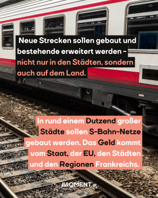 Züge. Text: Neue Strecken sollen gebaut und   bestehende erweitert werden -   nicht nur in den Städten, sondern   auch auf dem Land.  In rund einem Dutzend großer   Städte sollen S-Bahn-Netze   gebaut werden. Das Geld kommt   vom Staat, der EU, den Städten   und den Regionen Frankreichs.