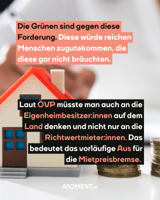 Haus und Geld. Text:  Die Grünen sind gegen diese Forderung. Diese würde reichen Menschen zugutekommen, die diese gar nicht bräuchten. Laut ÖVP müsste man auch an die Eigenheimbesitzer:innen auf dem Land denken und nicht nur an die Richtwertmieter:innen. Das bedeutet das vorläufige Aus für die Mietpreisbremse.