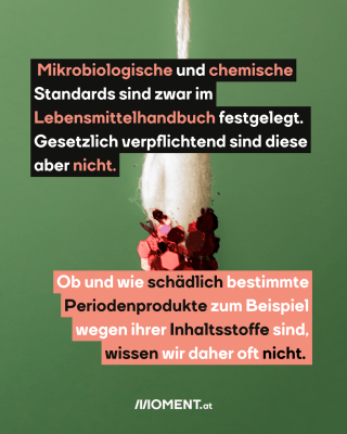 Tampon. Text:   Mikrobiologische und chemische   Standards sind zwar im   Lebensmittelhandbuch festgelegt.   Gesetzlich verpflichtend sind diese   aber nicht.  Ob und wie schädlich bestimmte   Periodenprodukte zum Beispiel   wegen ihrer Inhaltsstoffe sind,   wissen wir daher oft nicht.