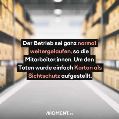 Ein Gang in einem Lagerhaus. Auf den Seiten sind verschwommen Kartons sichtbar, die übereinander gelagert werden. “Der Betrieb sei ganz normal weitergelaufen, so die Mitarbeiter:innen. Um den Toten wurde einfach Karton als Sichtschutz aufgestellt.”