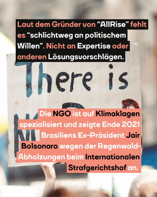 Protestierende mit Schilder. Text:  Laut dem Gründer von “AllRise” fehlt   es “schlichtweg an politischem   Willen”. Nicht an Expertise oder   anderen Lösungsvorschlägen.  Die NGO ist auf Klimaklagen   spezialisiert und zeigte Ende 2021   Brasiliens Ex-Präsident Jair   Bolsonaro wegen der Regenwald-  Abholzungen beim Internationalen   Strafgerichtshof an.