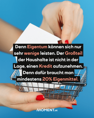 Geschicht. Text:  Denn Eigentum können sich nur   sehr wenige leisten. Der Großteil   der Haushalte ist nicht in der   Lage, einen Kredit aufzunehmen.   Denn dafür braucht man   mindestens 20% Eigenmittel.  