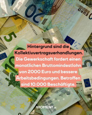 Geldscheine. Text:  Hintergrund sind die   Kollektivvertragsverhandlungen.   Die Gewerkschaft fordert einen   monatlichen Bruttomindestlohn   von 2000 Euro und bessere   Arbeitsbedingungen. Betroffen   sind 10.000 Beschäftigte. 