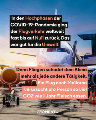 Flugzeug auf der Startrampe. Text:  In den Hochphasen der   COVID-19-Pandemie ging   der Flugverkehr weltweit   fast bis auf Null zurück. Das   war gut für die Umwelt. Denn Fliegen schadet dem Klima   mehr als jede andere Tätigkeit.   Ein Flug nach Mallorca   verursacht pro Person so viel   CO2 wie 1 Jahr Fleisch essen.