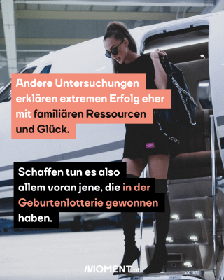 Andere Untersuchungen  erklären extremen Erfolg eher  mit familiären Ressourcen  und Glück. Schaffen tun es also  allem voran jene, die in der Geburtenlotterie gewonnen  haben. 