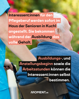 Mann im Rollstuhl. Text: Interessent:innen für den   Pflegeberuf werden sofort im   Haus der Senioren in Kuchl   angestellt. Sie bekommen   während der Ausbildung das   volle Gehalt. Ausbildungs-, und   Anstellungsbeginn sowie die   Arbeitsstunden können die   Interessent:innen selbst   bestimmen.