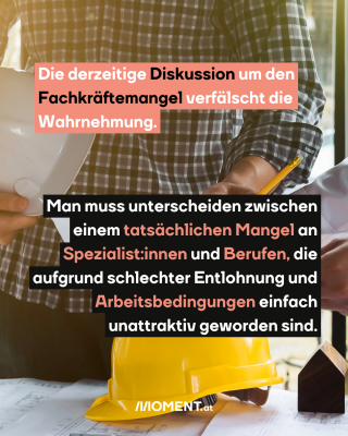 Bauarbeiter vor einem Tisch. Text:  Die derzeitige Diskussion um den   Fachkräftemangel verfälscht die   Wahrnehmung. Man muss unterscheiden zwischen   einem tatsächlichen Mangel an   Spezialist:innen und Berufen, die   aufgrund schlechter Entlohnung und   Arbeitsbedingungen einfach   unattraktiv geworden sind.