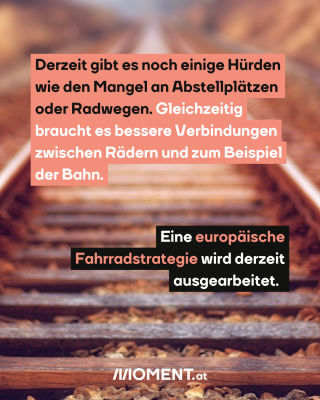 Eisenbahnschienen. Text : Derzeit gibt es noch einige Hürden   wie den Mangel an Abstellplätzen   oder Radwegen. Gleichzeitig   braucht es bessere Verbindungen   zwischen Rädern und zum Beispiel   der Bahn.  Eine europäische   Fahrradstrategie wird derzeit   ausgearbeitet.  