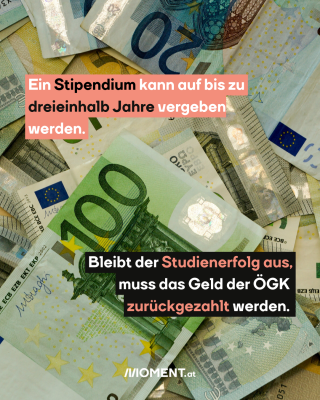 Viele Euro-Geldscheine. Text: Ein Stipendium kann auf bis zu dreieinhalb Jahre vergeben werden.  Bleibt der Studienerfolg aus, muss das Geld der ÖGK  zurückgezahlt werden.