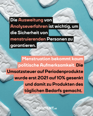 Pads und Tampons. Text: Die Ausweitung von   Analyseverfahren ist wichtig, um   die Sicherheit von   menstruierenden Personen zu   garantieren.  Menstruation bekommt kaum   politische Aufmerksamkeit. Die   Umsatzsteuer auf Periodenprodukte   wurde erst 2021 auf 10% gesenkt   und damit zu Produkten des   täglichen Bedarfs gemacht.