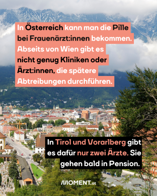 5. in Österreich kann man die Pille bei Frauenärzt:innen bekommen. Doch abseits von Wien gibt es nicht genug Kliniken oder Ärzt:innen, die spätere Abtreibungen anbieten. In Tirol und Vorarlberg gibt es nur zwei Ärzt:innen, die aber bald in Pension gehen. Das Bild zeigt Innsbruck.