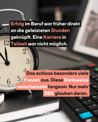 Erfolg im Beruf war früher direkt an die geleisteten Stunden geknüpft. Eine Karriere in Teilzeit war nicht möglich.  Das schloss besonders viele Frauen aus. Diese Denkweise verschwindet langsam. Nur mehr 38% glauben daran. 