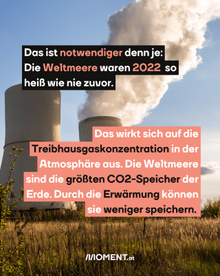  Das ist notwendiger denn je:   Die Weltmeere waren 2022  so   heiß wie nie zuvor.  Das wirkt sich auf die   Treibhausgaskonzentration in der   Atmosphäre aus. Die Weltmeere   sind die größten CO2-Speicher der   Erde. Durch die Erwärmung können   sie weniger speichern. 