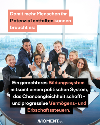 Damit mehr Menschen ihr Potenzial entfalten können braucht es:Ein gerechteres Bildungssystem  mitsamt einem politischen System, das Chancengleichheit schafft -und progressive Vermögens- und Erbschaftssteuern. 