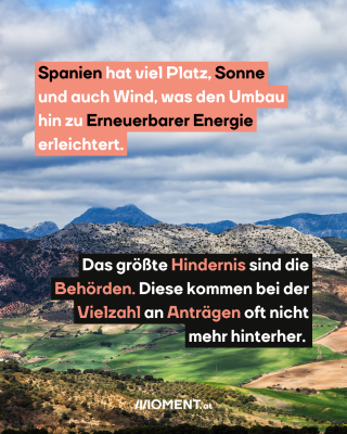 Spanien. Text:  Spanien hat viel Platz, Sonne   und auch Wind, was den Umbau   hin zu Erneuerbarer Energie   erleichtert.  Das größte Hindernis sind die   Behörden. Diese kommen bei der   Vielzahl an Anträgen oft nicht   mehr hinterher. 