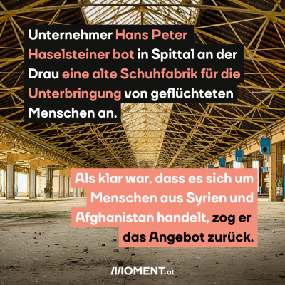 Eine alte Fabrikshalle, die leer ist. Im Text: Unternehmer Hans Peter Haselsteiner bot in Spittal an der Drau eine alte Schuhfabrik für die Unterbringung von geflüchteten Menschen an. Als klar war, dass es sich um Menschen aus Syrien und Afghanistan handelt, zog er das Angebot zurück.