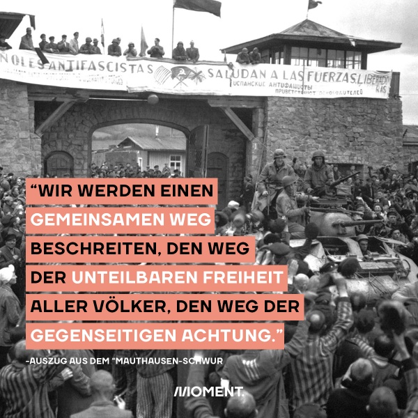 Am 5. Mai wird der Befreiung des KZ Mauthausens gedacht. Im "Mauthausen-Schwur" heißt es: "Wir werden einen gemeinsamen Weg beschreiten. Den Weg der unteilbaren Freiheit aller Völker, den Weg der gegenseitigen Achtung."