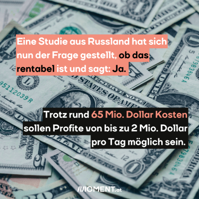 Viele US-Dollar-Scheine sind zu sehen. Darüber steht der Text: Eine Studie aus Russland hat sich nun der Frage gestellt, ob das rentabel ist und sagt: Ja. Trotz rund 65 Mio. Dollar Kosten sollen Profite von bis zu 2 Mio. Dollar pro Tag möglich sein.