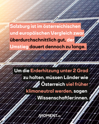 Photovoltaikanlagen in Naheaufnahme. Dazu im Text: "Salzburg ist im österreichischen und europäischen Vergleich zwar überdurchschnittlich gut, der Umstieg dauert dennoch zu lange. Um die Erderhitzung unter 2 Grad zu halten, müssen Länder wie Österreich viel früher klimaneutral werden, sagen Wissenschaftler:innen."