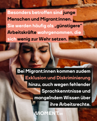 Eine Frau mit Kopftuch hält sich die Hände an den Kopf. Die Augen sind geschlossen und die Augenbrauen zusammengezogen. Im Text: Besonders betroffen sind junge Menschen und Migrant:innen. Sie werden häufig als "günstigere" Arbeitskräfte wahrgenommen, die sich wenig zur Wehr setzen. Bei Migrant:innen kommen zudem Exklusion und Diskriminierung hinzu, auch wegen fehlender Sprachkenntnisse und mangelndem Wissen über ihre Arbeitsrechte."