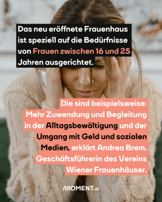 Eine junge Frau hält sich die Hände an den Kopf. Im Text: Das neu eröffnete Frauenhaus ist speziell auf die Bedürfnisse von Frauen zwischen 16 und 25 Jahren ausgerichtet. Die sind beispielsweise: Mehr Zuwendung und Begleitung in der Alltagsbewältigung und der Umgang mit Geld und sozialen Medien, erklärt Andrea Brem, Geschäftsführerin des Vereins Wiener Frauenhäuser. 