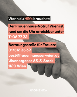 Zwei Hände die sich halten. Eine greift von links oben nach der Hand rechts unten im Bild. Im Text: Wenn du Hilfe brauchst: Der Frauenhaus-Notruf Wien ist rund um die Uhr erreichbar unter: T: 057722. Beratungsstelle für Frauen: 015123539, best@frauenhaeuser-wien.at, Vivenotgasse 53, 3. Stock, 1120 Wien