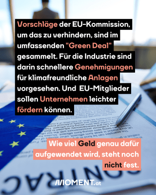 Vertrag EU. Text:  Vorschläge der EU-Kommission,   um das zu verhindern, sind im   umfassenden "Green Deal"   gesammelt. Für die Industrie sind   darin schnellere Genehmigungen   für klimafreundliche Anlagen   vorgesehen. Und  EU-Mitglieder   sollen Unternehmen leichter   fördern können.  Wie viel Geld genau dafür   aufgewendet wird, steht noch   nicht fest.