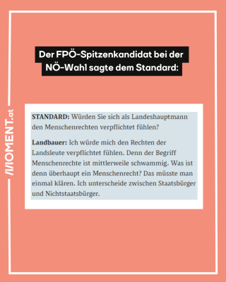 "Der FPÖ-Spitzenkandidat bei der NÖ-Wahl sagte dem Standard: 'Der Standard: Würden Sie sich als Landeshauptmann den Menschenrechten verpflichtet fühlen? Landbauer: Ich würde mich den Rechten der Landsleute verpflichtet fühlen. Denn der Begriff Menschenrechte ist mittlerweile schwammig. Was ist denn überhaupt ein Menschenrecht? Das müsste man einmal klären. Ich unterschiede zwischen Staatsbürger und Nichtstaatsbürger."