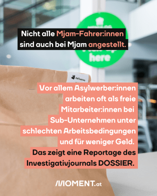  Essenstüte. Text:  Nicht alle Mjam-Fahrer:innen sind auch bei Mjam angestellt..  Vor allem Asylwerber:innen arbeiten oft als freie Mitar beiter:innen bei  Sub-Unternehmen unter schlechten Arbeitsbedingungen und für weniger Geld.  Das zeigt eine Reportage des