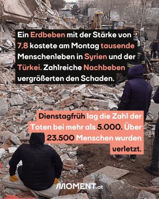 Menschen in den Trümmern. Text:  Ein Erdbeben mit der Stärke von   7,8 kostete am Montag tausende   Menschenleben in Syrien und der   Türkei. Zahlreiche Nachbeben   vergrößerten den Schaden.  Dienstagfrüh lag die Zahl der   Toten bei mehr als 5.000. Über   23.500 Menschen wurden   verletzt.