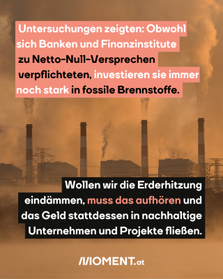 Fabriksgebäude, die große Rauchwolken in die Luft blasen sind zu sehen. Im Text: Untersuchungen zeigten: Obwohl sich Banken und Finanzinstitute zu Netto-Null-Versprechen verpflichteten, investieren sie immer noch stark in fossile Brennstoffe. Wollen wir die Erderhitzung eindämmen, muss das aufhören und das Geld stattdessen in nachhaltige Unternehmen und Projekte fließen."