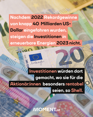 Geldscheine. Text: Nachdem 2022 Rekordgewinne   von knapp 40  Milliarden US-   Dollar eingefahren wurden,   steigen die Investitionen in  erneuerbare Energien 2023 nicht.  Investitionen würden dort   gemacht, wo sie für die   Aktionär:innen  besonders rentabel   seien, so Shell.