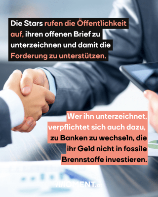 Zwei Menschen geben sich die Hand. Es sind wohl zwei Männer. Sie sind in Anzügen gekleidet. Im Text: "Die Stars rufen die Öffentlichkeit auf, ihren offenen Brief zu unterzeichnen und damit die Forderung zu unterstützen. Wer ihn unterzeichnet, verpflichtet sich auch dazu, zu Banken zu wechseln, die ihr Geld nicht in fossile Brennstoffe investieren."