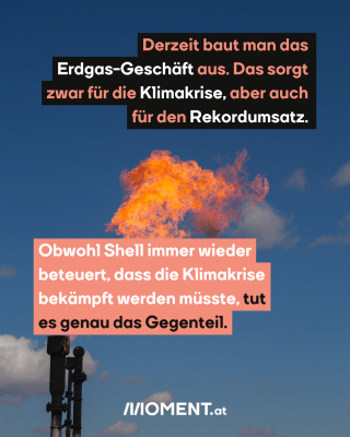 Gas wird verbrannt. Text: Derzeit baut man das    Erdgas-Geschäft aus. Das sorgt    zwar für die Klimakrise, aber auch    für den Rekordumsatz.Obwohl Shell immer wieder   beteuert, dass die Klimakrise   bekämpft werden müsste, tut   es genau das Gegenteil. 