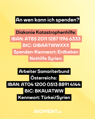 Gelber Hintergrund. Text: An wen kann ich spenden? Diakonie Katastrophenhilfe:   IBAN: AT85 2011 1287 1196 6333   BIC: GIBAATWWXXX   Spenden-Kennwort: Erdbeben   Nothilfe Syrien; Arbeiter Samariterbund   Österreichs:    IBAN: AT04 1200 0513 8891 4144   BIC: BKAUATWW   Kennwort: Türkei/Syrien 