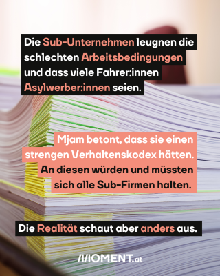 Ein Papierstapel. Text: Die Sub-Unternehmen leugnen die  schlechten Arbeitsbedingungen und dass viele Fahrer:innen Asylwerber:innen seien.  Mjam betont, dass sie einen strengen Verhaltenskodex hätten. An diesen würden und müssten sich alle Sub-Firmen halten.