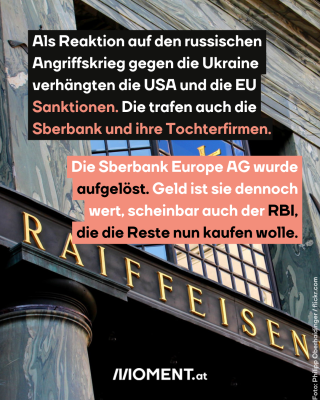 Auf einer schwarzen Tafel ist in goldenen Buchstaben RAIFFEISEN zu lesen. Im Text: Als Reaktion auf den russischen Angriffskrieg gegen die Ukraine verhängten die USA und die EU Sanktionen. Die trafen auch die Sberbank und ihre Tochterfirmen. Die Sberbank Europe AG wurde aufgelöst. Geld ist sie dennoch wert, scheinbar auch der RBI, die die Reste nun kaufen wolle.